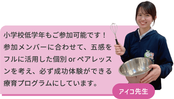 小学校低学年もご参加可能です！参加メンバーに合わせて、五感をフルに活用した個別orペアレッスンを考え、必ず成功体験ができる療育プログラムにしています。　アイコ先生